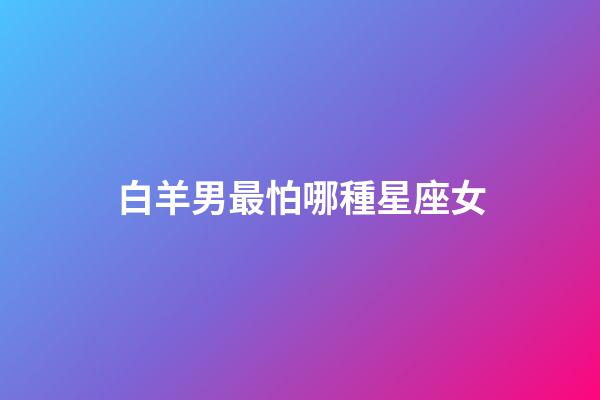 白羊男最怕哪種星座女-第1張-星座運勢-玄機派