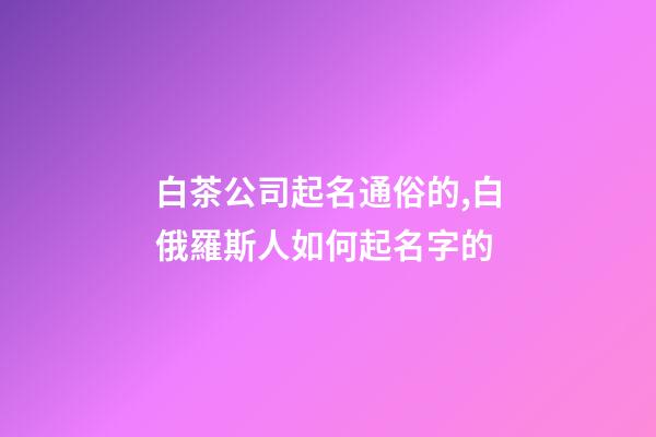 白茶公司起名通俗的,白俄羅斯人如何起名字的-第1張-公司起名-玄機派