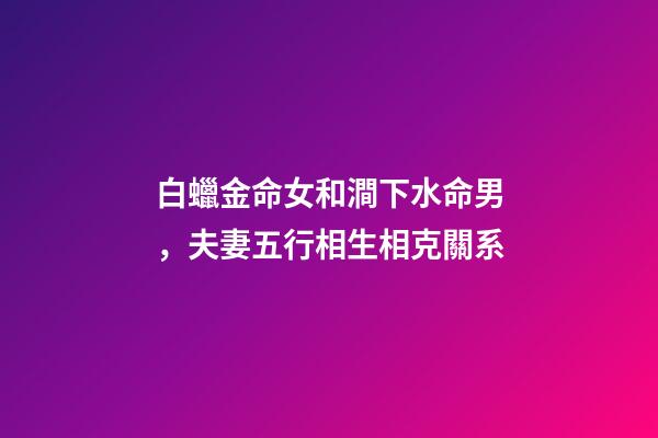 白蠟金命女和澗下水命男，夫妻五行相生相克關系-第1張-觀點-玄機派