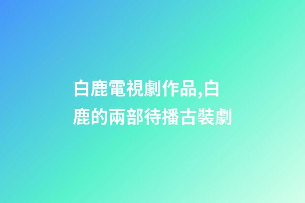 白鹿電視劇作品,白鹿的兩部待播古裝劇-第1張-觀點-玄機(jī)派