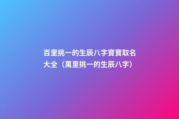 百里挑一的生辰八字寶寶取名大全（萬里挑一的生辰八字）