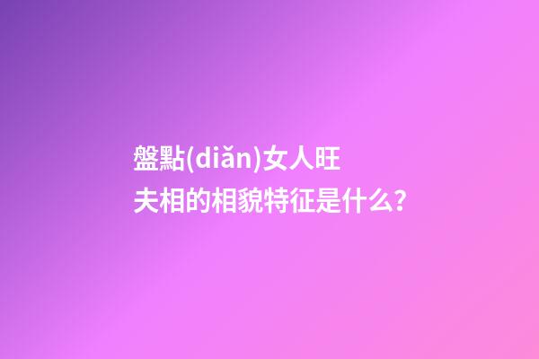 盤點(diǎn)女人旺夫相的相貌特征是什么？