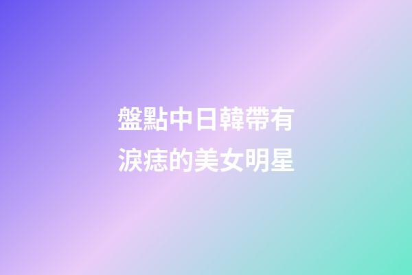 盤點中日韓帶有淚痣的美女明星