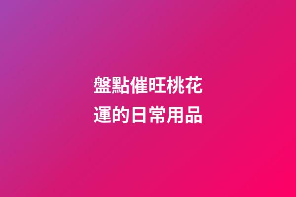 盤點催旺桃花運的日常用品