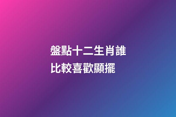 盤點十二生肖誰比較喜歡顯擺