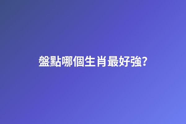 盤點哪個生肖最好強？
