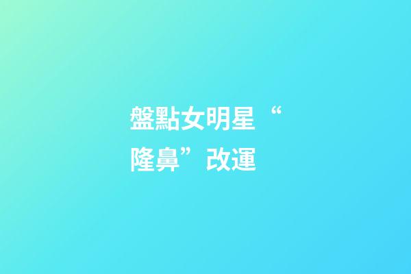 盤點女明星“隆鼻”改運