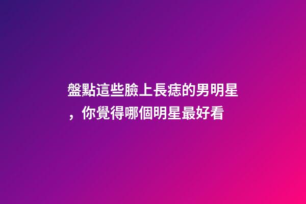 盤點這些臉上長痣的男明星，你覺得哪個明星最好看