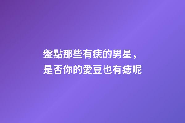 盤點那些有痣的男星，是否你的愛豆也有痣呢