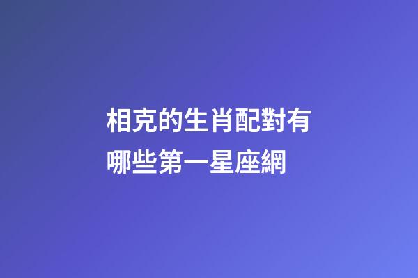 相克的生肖配對有哪些第一星座網-第1張-星座運勢-玄機派