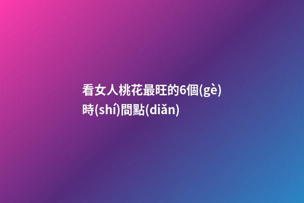 看女人桃花最旺的6個(gè)時(shí)間點(diǎn)