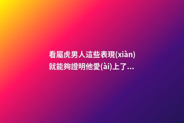 看屬虎男人這些表現(xiàn)就能夠證明他愛(ài)上了你