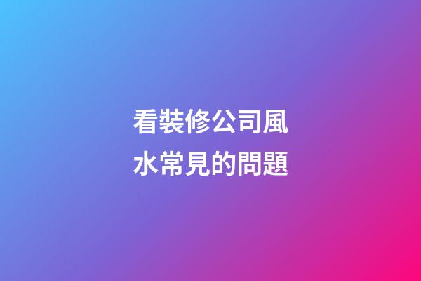 看裝修公司風水常見的問題