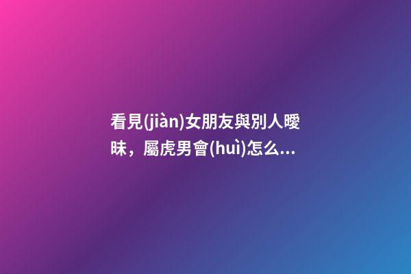 看見(jiàn)女朋友與別人曖昧，屬虎男會(huì)怎么做？