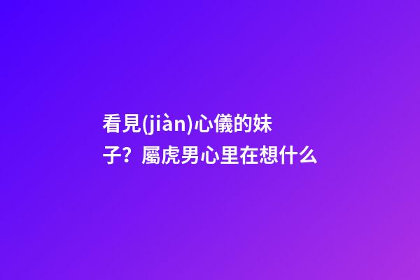 看見(jiàn)心儀的妹子？屬虎男心里在想什么