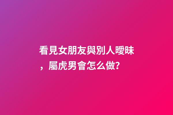看見女朋友與別人曖昧，屬虎男會怎么做？