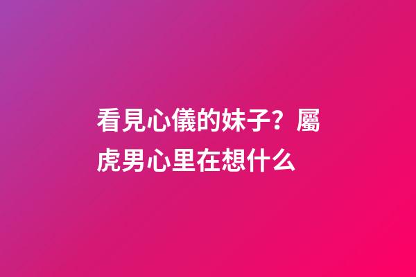 看見心儀的妹子？屬虎男心里在想什么
