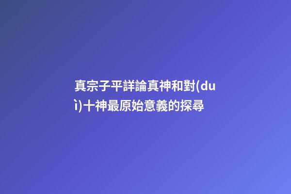 真宗子平詳論真神和對(duì)十神最原始意義的探尋
