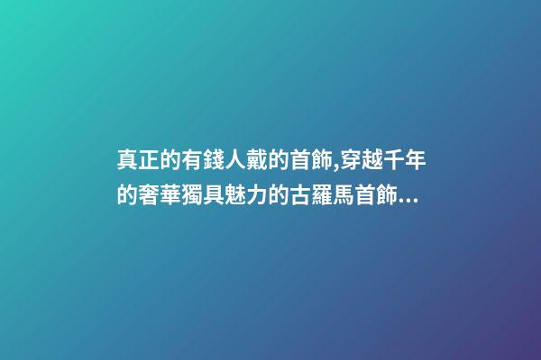 真正的有錢人戴的首飾,穿越千年的奢華獨具魅力的古羅馬首飾到底有多美-第1張-觀點-玄機派