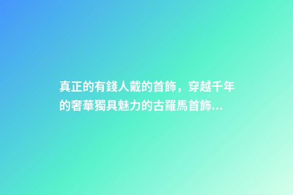 真正的有錢人戴的首飾，穿越千年的奢華獨具魅力的古羅馬首飾到底有多美-第1張-觀點-玄機派
