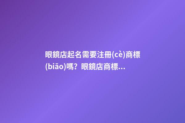 眼鏡店起名需要注冊(cè)商標(biāo)嗎？眼鏡店商標(biāo)注冊(cè)名字大全-第1張-店鋪起名-玄機(jī)派