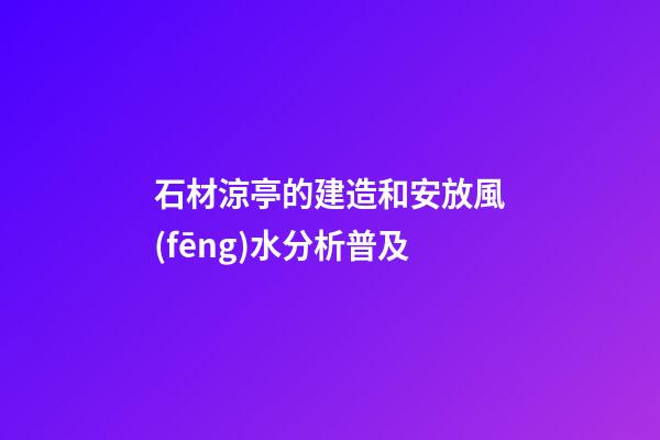 石材涼亭的建造和安放風(fēng)水分析普及