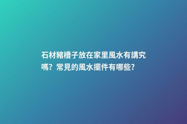 石材豬槽子放在家里風水有講究嗎？常見的風水擺件有哪些？