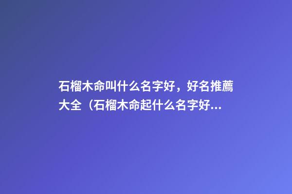 石榴木命叫什么名字好，好名推薦大全（石榴木命起什么名字好）