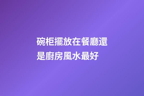 碗柜擺放在餐廳還是廚房風水最好