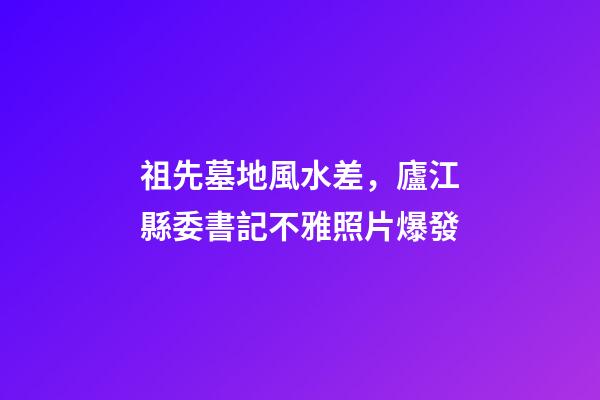 祖先墓地風水差，廬江縣委書記不雅照片爆發
