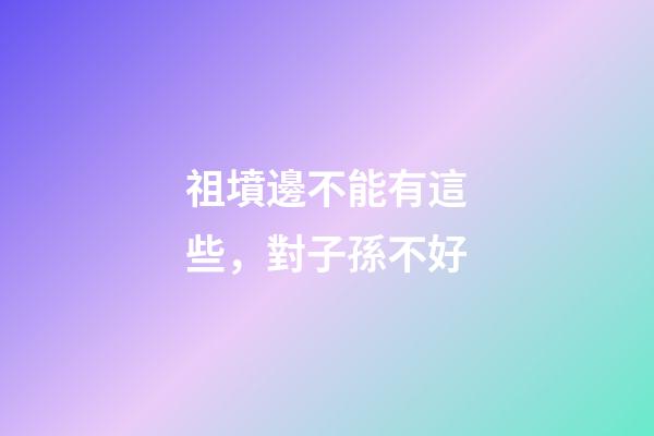 祖墳邊不能有這些，對子孫不好