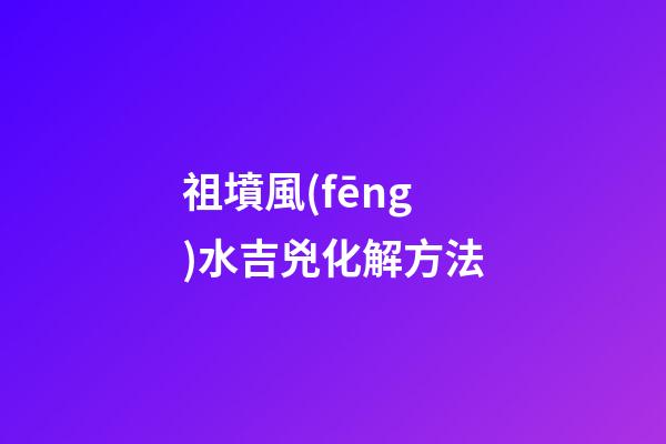 祖墳風(fēng)水吉兇化解方法
