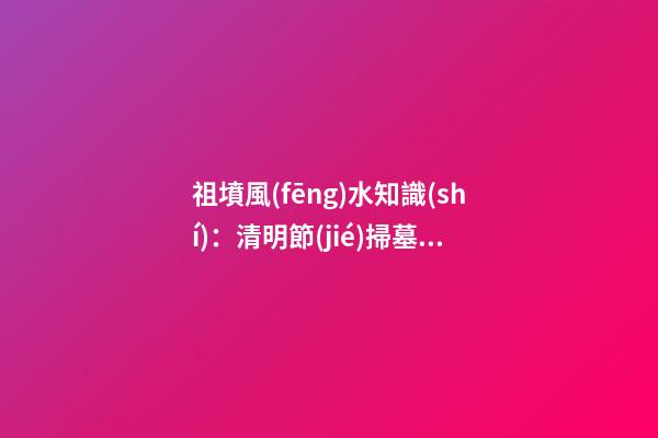 祖墳風(fēng)水知識(shí)：清明節(jié)掃墓要注意什么