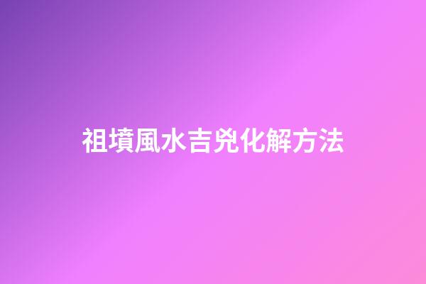 祖墳風水吉兇化解方法