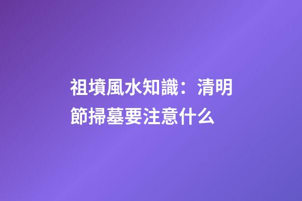 祖墳風水知識：清明節掃墓要注意什么
