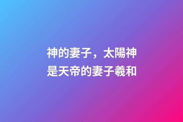 神的妻子，太陽神是天帝的妻子羲和-第1張-觀點-玄機派
