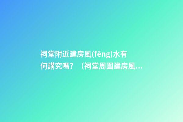 祠堂附近建房風(fēng)水有何講究嗎？（祠堂周圍建房風(fēng)水）