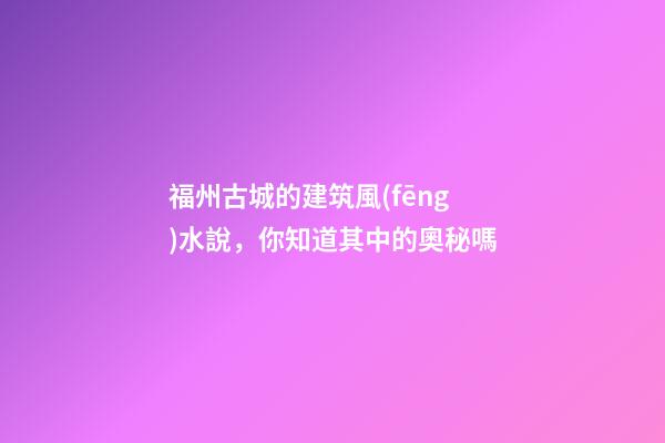 福州古城的建筑風(fēng)水說，你知道其中的奧秘嗎