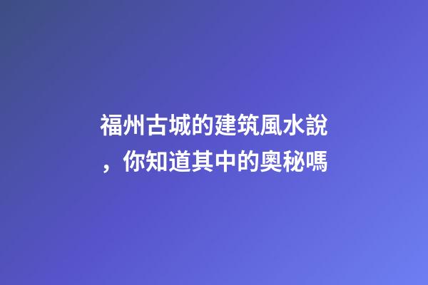福州古城的建筑風水說，你知道其中的奧秘嗎