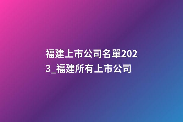 福建上市公司名單2023_福建所有上市公司-第1張-公司起名-玄機派