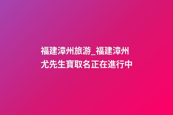 福建漳州旅游_福建漳州尤先生寶取名正在進行中-第1張-公司起名-玄機派
