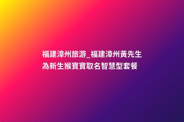 福建漳州旅游_福建漳州黃先生為新生猴寶寶取名智慧型套餐-第1張-公司起名-玄機派