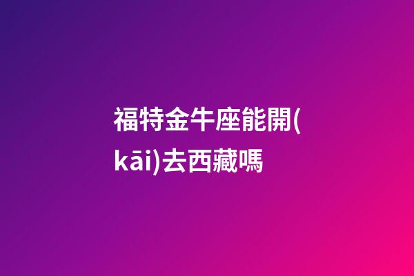 福特金牛座能開(kāi)去西藏嗎-第1張-星座運(yùn)勢(shì)-玄機(jī)派