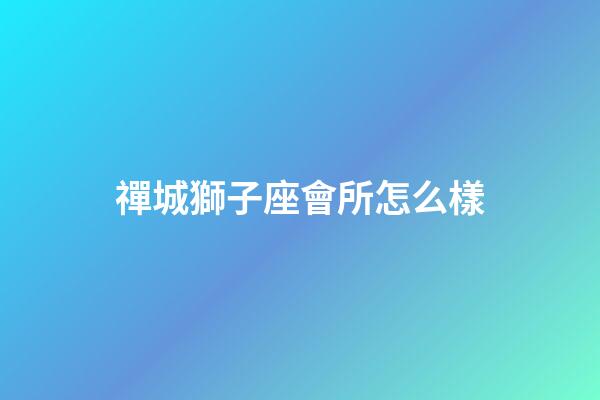 禪城獅子座會所怎么樣-第1張-星座運勢-玄機派