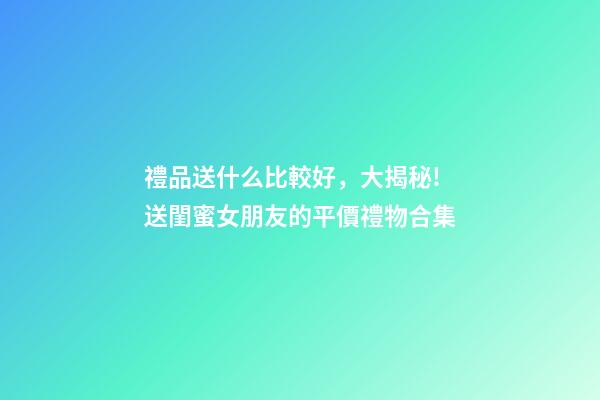 禮品送什么比較好，大揭秘!送閨蜜女朋友的平價禮物合集-第1張-觀點-玄機派