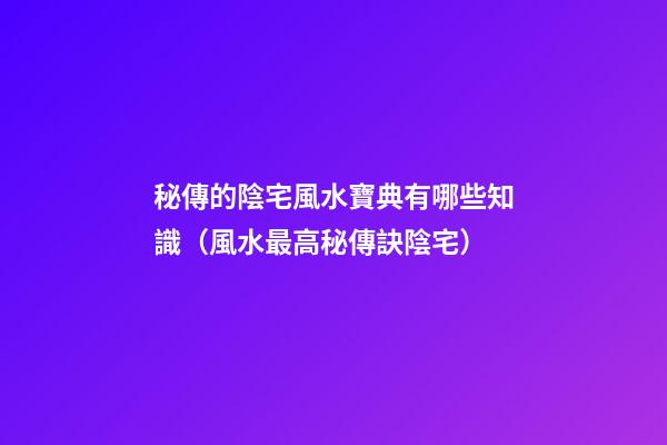 秘傳的陰宅風水寶典有哪些知識（風水最高秘傳訣陰宅）