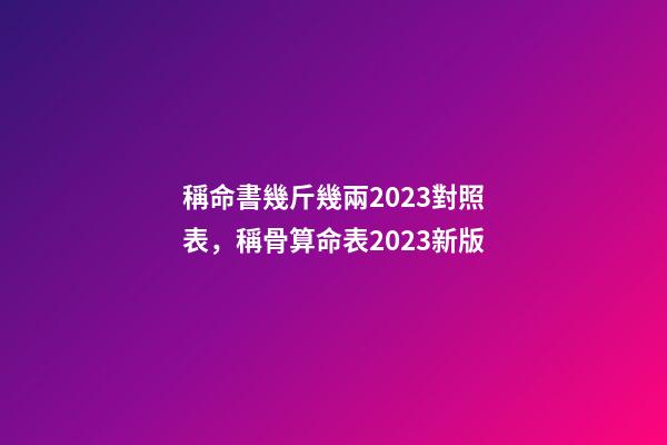 稱命書幾斤幾兩2023對照表，稱骨算命表2023新版