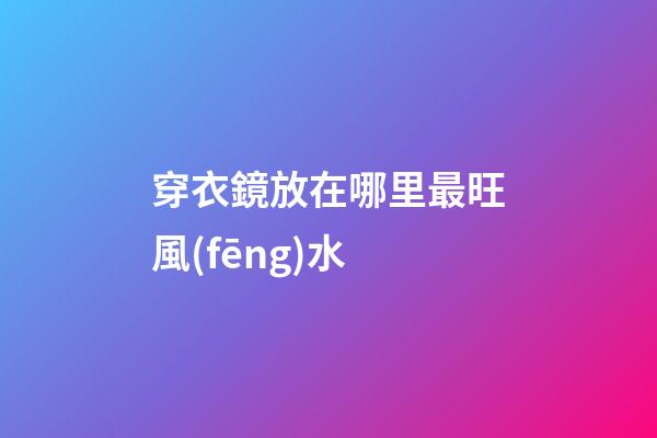 穿衣鏡放在哪里最旺風(fēng)水