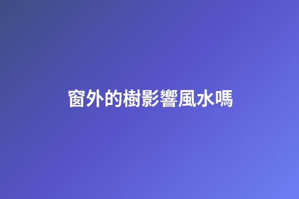窗外的樹影響風水嗎
