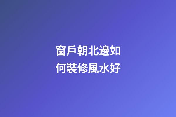 窗戶朝北邊如何裝修風水好
